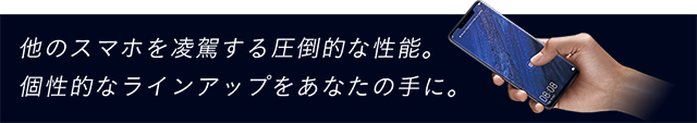 他のスマホを凌駕する圧倒的な性能。個性的なラインアップをあなたの手に。