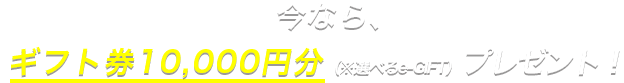 今なら、ギフト券10,000円分（※選べるe-GIFT）プレゼント！