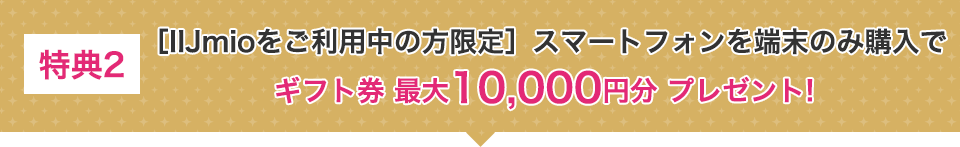 特典2 [IIJmioをご利用中の方原点]スマートフォンを端末のみ購入でギフト券最大10,000円分プレゼント！