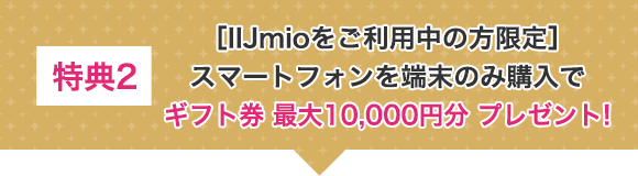 特典2 [IIJmioをご利用中の方原点]スマートフォンを端末のみ購入でギフト券最大10,000円分プレゼント！