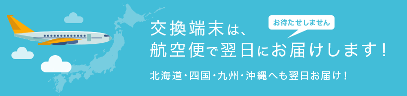 端末交換は航空便で翌日にお届けします！北海道・四国・九州・沖縄へも翌日お届け！