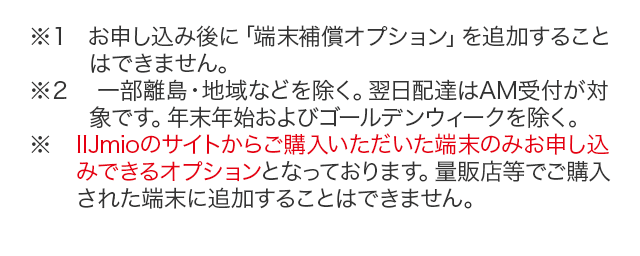 ※お申し込み後に「端末補償オプション」を追加することはできません。※一部離島・地域などを除く。翌日配達はAM受付が対象です。年末年始およびゴールデンウィークを除く。
