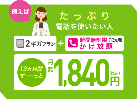 例えばたっぷり電話を使いたい人、2ギガプラン+時間無制限（13ヵ月）かけ放題で月額1，860円