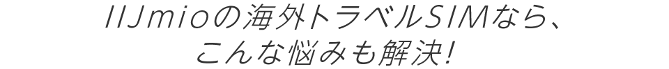 IIJmioの海外トラベルSIMなら、こんな悩みも解決！