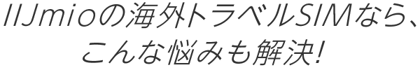 IIJmioの海外トラベルSIMなら、こんな悩みも解決！