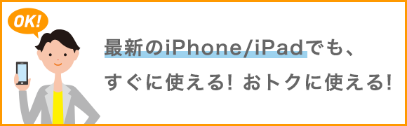 最新のiPhone/iPadでも、すぐに使える！おトクに使える！