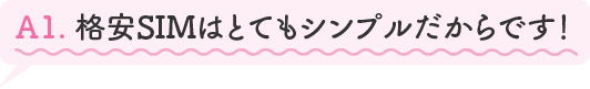 A1.格安SIMはとてもシンプルだからです!