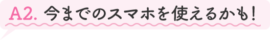 A2.今までのスマホを使えるかも!