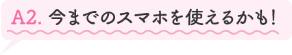 A2.今までのスマホを使えるかも!