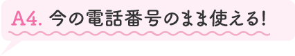 A4.今の電話番号のまま使える!