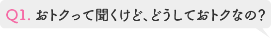 Q1.おトクって聞くけど、どうしておトクなの?