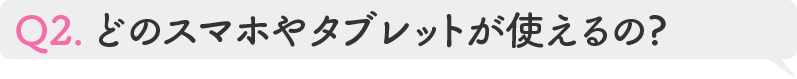 Q2.どのスマホやタブレットが使えるの?