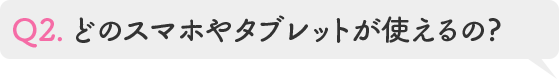 Q2.どのスマホやタブレットが使えるの?