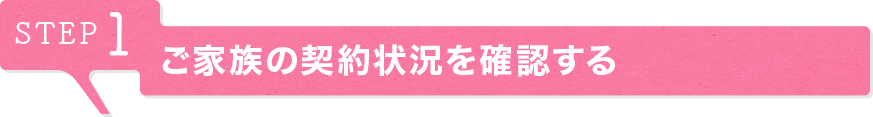 STEP1 ご家族の契約状況を確認する