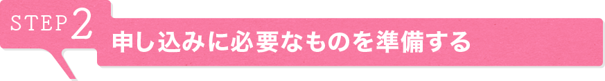 STEP2 申し込みに必要なものを準備する