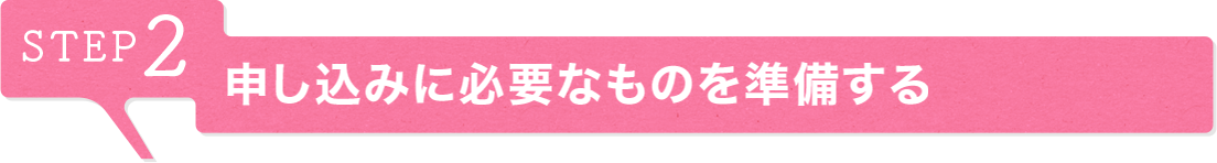 STEP2 申し込みに必要なものを準備する