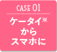 CASE01 ケータイ※からスマホに