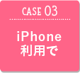 CASE03 iPhone利用で