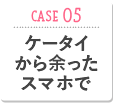 CASE05 ケータイから余ったスマホで