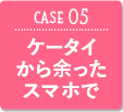 CASE05 ケータイから余ったスマホで