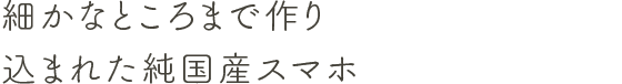 細かなところまで作り込まれた純国産スマホ