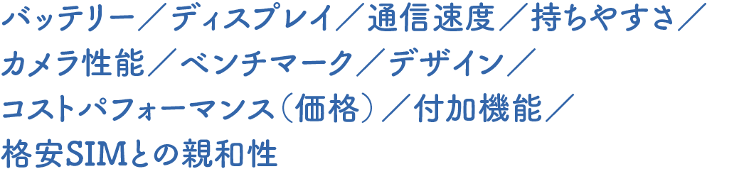 バッテリー／ディスプレイ／通信速度／持ちやすさ／カメラ性能／ベンチマーク／デザイン／コストパフォーマンス（価格）／付加機能／格安SIMとの親和性