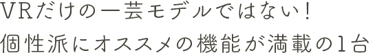 VRだけの一芸モデルではない！個性派にオススメの機能が満載の１台