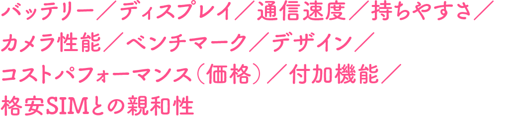 バッテリー／ディスプレイ／通信速度／持ちやすさ／カメラ性能／ベンチマーク／デザイン／コストパフォーマンス（価格）／付加機能／格安SIMとの親和性