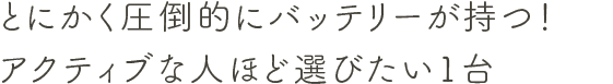 とにかく圧倒的にバッテリーが持つ！アクティブな人ほど選びたい１台