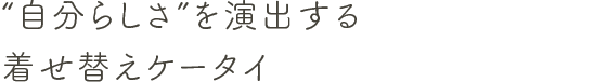 “自分らしさ”を演出する着せ替えケータイ