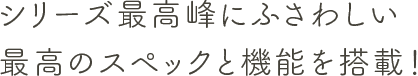 シリーズ最高峰にふさわしい最高のスペックと機能を搭載！