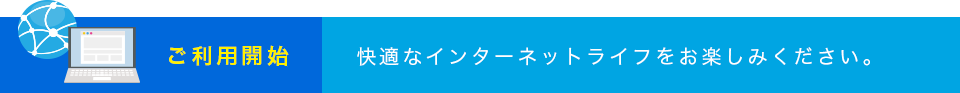 ご利用開始 快適なインターネットライフをお楽しみください。