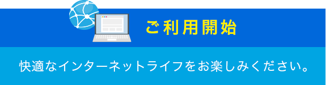 ご利用開始 快適なインターネットライフをお楽しみください。